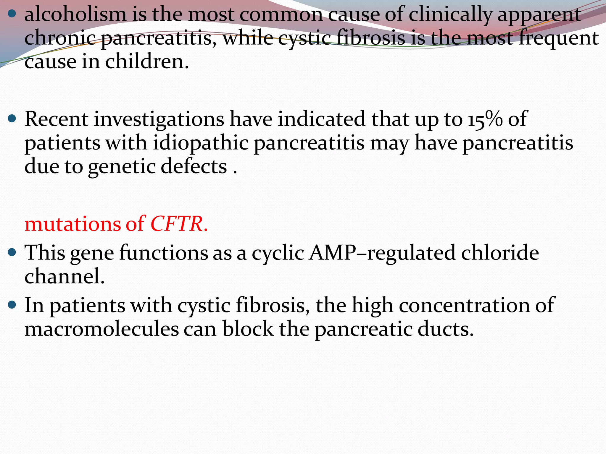  alcoholism is the most common cause of clinically apparent
chronic pancreatitis, while cystic fibrosis is the most frequent
cause in children.
 Recent investigations have indicated that up to 15% of
patients with idiopathic pancreatitis may have pancreatitis
due to genetic defects .
mutations of CFTR.
 This gene functions as a cyclic AMP–regulated chloride
channel.
 In patients with cystic fibrosis, the high concentration of
macromolecules can block the pancreatic ducts.
 