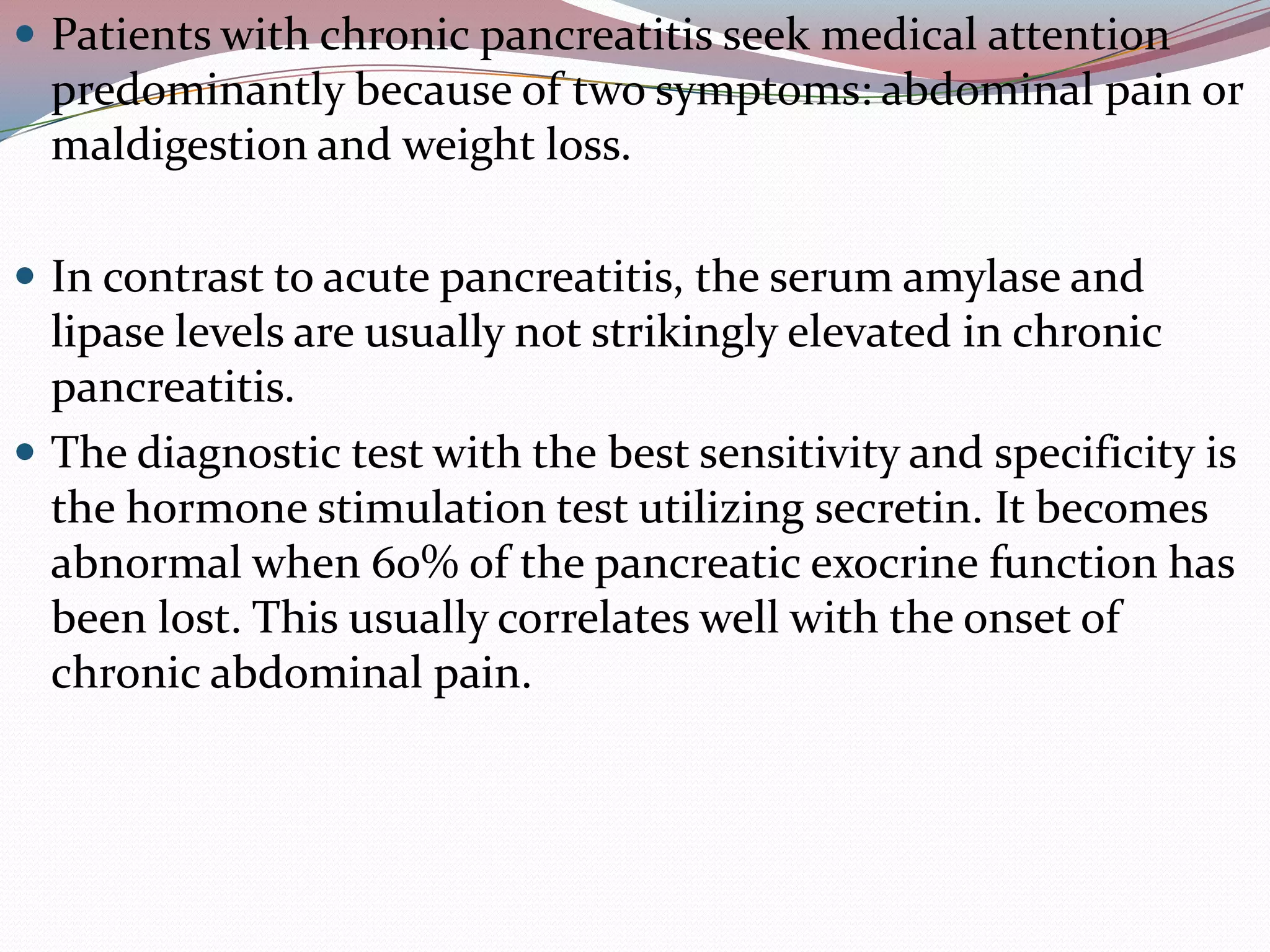  Patients with chronic pancreatitis seek medical attention
predominantly because of two symptoms: abdominal pain or
maldigestion and weight loss.
 In contrast to acute pancreatitis, the serum amylase and
lipase levels are usually not strikingly elevated in chronic
pancreatitis.
 The diagnostic test with the best sensitivity and specificity is
the hormone stimulation test utilizing secretin. It becomes
abnormal when 60% of the pancreatic exocrine function has
been lost. This usually correlates well with the onset of
chronic abdominal pain.
 