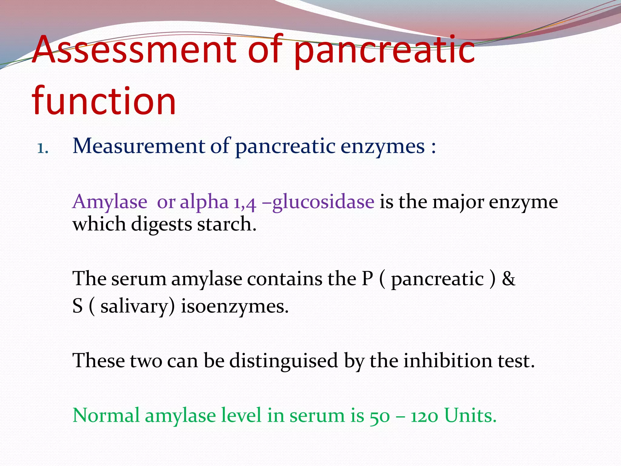 Assessment of pancreatic
function
1. Measurement of pancreatic enzymes :
Amylase or alpha 1,4 –glucosidase is the major enzyme
which digests starch.
The serum amylase contains the P ( pancreatic ) &
S ( salivary) isoenzymes.
These two can be distinguised by the inhibition test.
Normal amylase level in serum is 50 – 120 Units.
 