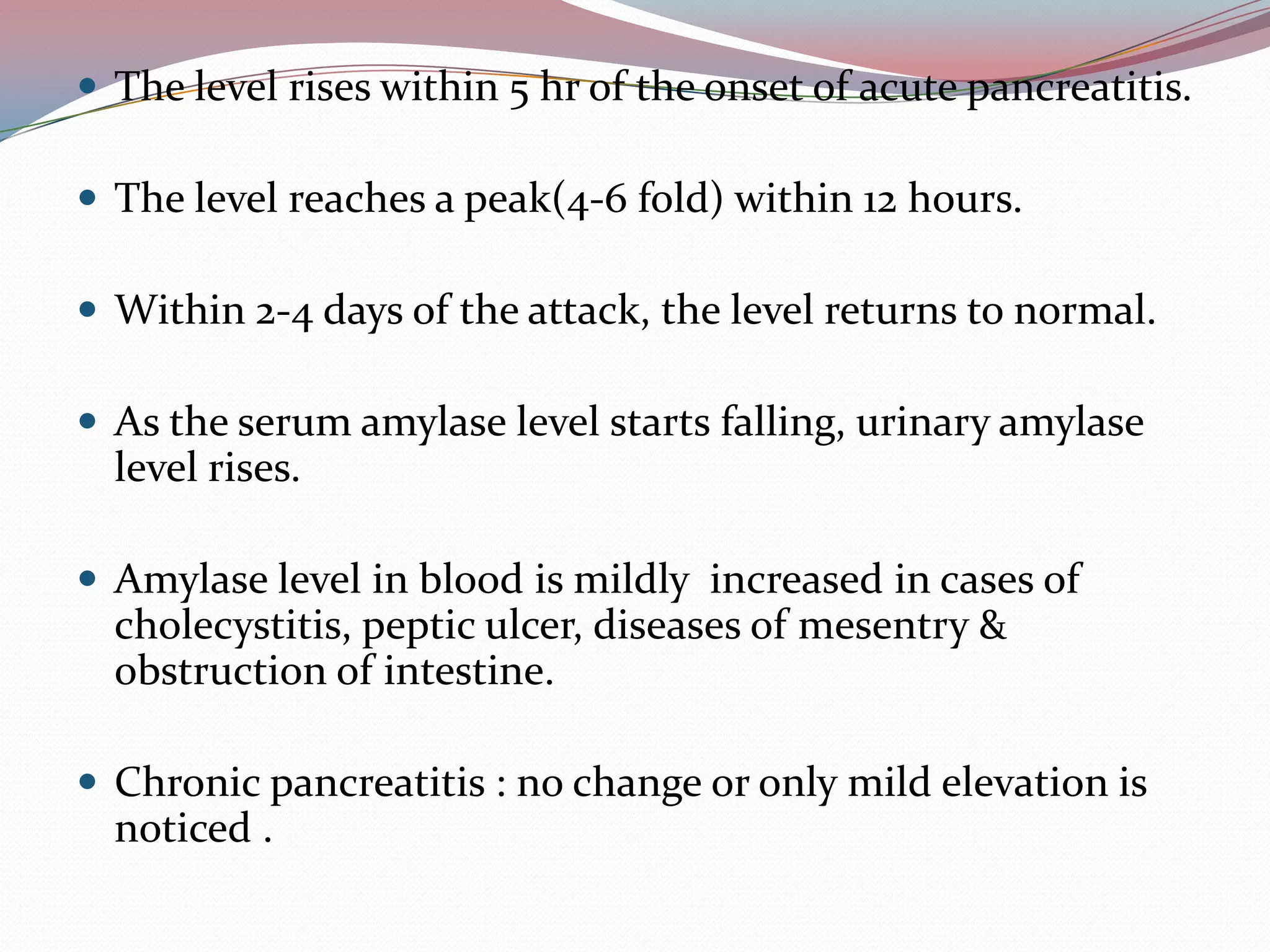  The level rises within 5 hr of the onset of acute pancreatitis.
 The level reaches a peak(4-6 fold) within 12 hours.
 Within 2-4 days of the attack, the level returns to normal.
 As the serum amylase level starts falling, urinary amylase
level rises.
 Amylase level in blood is mildly increased in cases of
cholecystitis, peptic ulcer, diseases of mesentry &
obstruction of intestine.
 Chronic pancreatitis : no change or only mild elevation is
noticed .
 