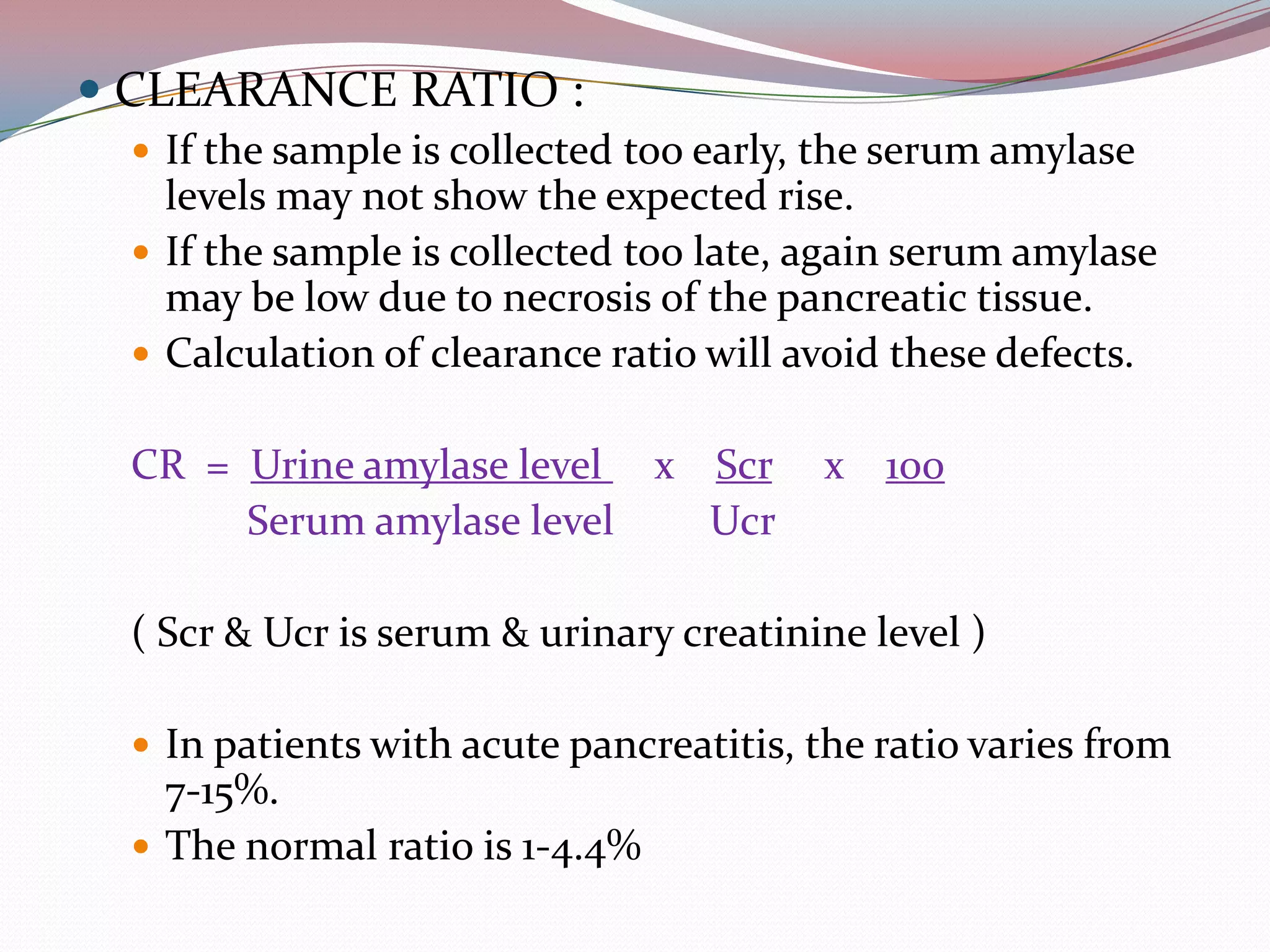  CLEARANCE RATIO :
 If the sample is collected too early, the serum amylase
levels may not show the expected rise.
 If the sample is collected too late, again serum amylase
may be low due to necrosis of the pancreatic tissue.
 Calculation of clearance ratio will avoid these defects.
CR = Urine amylase level x Scr x 100
Serum amylase level Ucr
( Scr & Ucr is serum & urinary creatinine level )
 In patients with acute pancreatitis, the ratio varies from
7-15%.
 The normal ratio is 1-4.4%
 