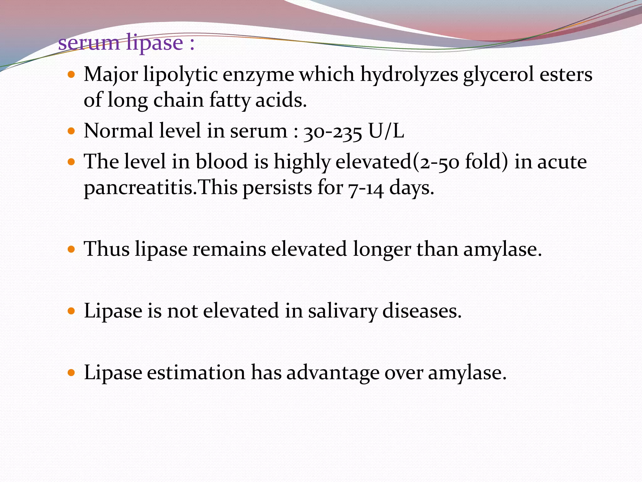 serum lipase :
 Major lipolytic enzyme which hydrolyzes glycerol esters
of long chain fatty acids.
 Normal level in serum : 30-235 U/L
 The level in blood is highly elevated(2-50 fold) in acute
pancreatitis.This persists for 7-14 days.
 Thus lipase remains elevated longer than amylase.
 Lipase is not elevated in salivary diseases.
 Lipase estimation has advantage over amylase.
 