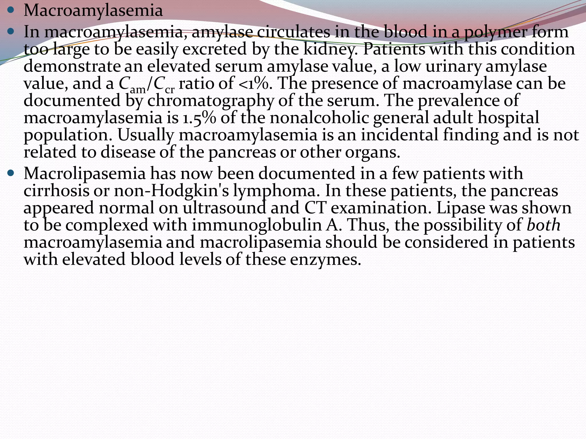  Macroamylasemia
 In macroamylasemia, amylase circulates in the blood in a polymer form
too large to be easily excreted by the kidney. Patients with this condition
demonstrate an elevated serum amylase value, a low urinary amylase
value, and a Cam/Ccr ratio of <1%. The presence of macroamylase can be
documented by chromatography of the serum. The prevalence of
macroamylasemia is 1.5% of the nonalcoholic general adult hospital
population. Usually macroamylasemia is an incidental finding and is not
related to disease of the pancreas or other organs.
 Macrolipasemia has now been documented in a few patients with
cirrhosis or non-Hodgkin's lymphoma. In these patients, the pancreas
appeared normal on ultrasound and CT examination. Lipase was shown
to be complexed with immunoglobulin A. Thus, the possibility of both
macroamylasemia and macrolipasemia should be considered in patients
with elevated blood levels of these enzymes.
 