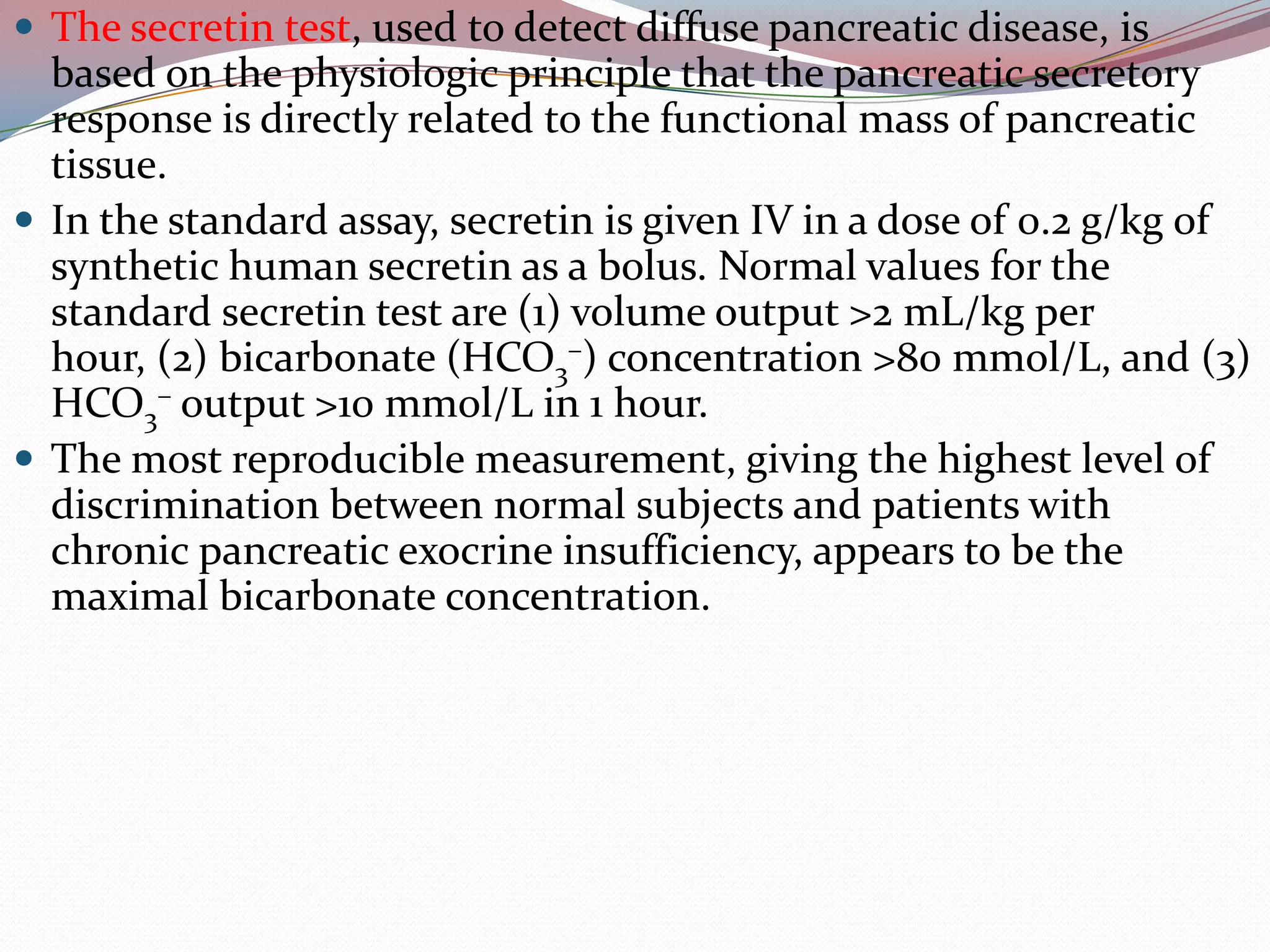  The secretin test, used to detect diffuse pancreatic disease, is
based on the physiologic principle that the pancreatic secretory
response is directly related to the functional mass of pancreatic
tissue.
 In the standard assay, secretin is given IV in a dose of 0.2 g/kg of
synthetic human secretin as a bolus. Normal values for the
standard secretin test are (1) volume output >2 mL/kg per
hour, (2) bicarbonate (HCO3
–) concentration >80 mmol/L, and (3)
HCO3
– output >10 mmol/L in 1 hour.
 The most reproducible measurement, giving the highest level of
discrimination between normal subjects and patients with
chronic pancreatic exocrine insufficiency, appears to be the
maximal bicarbonate concentration.
 