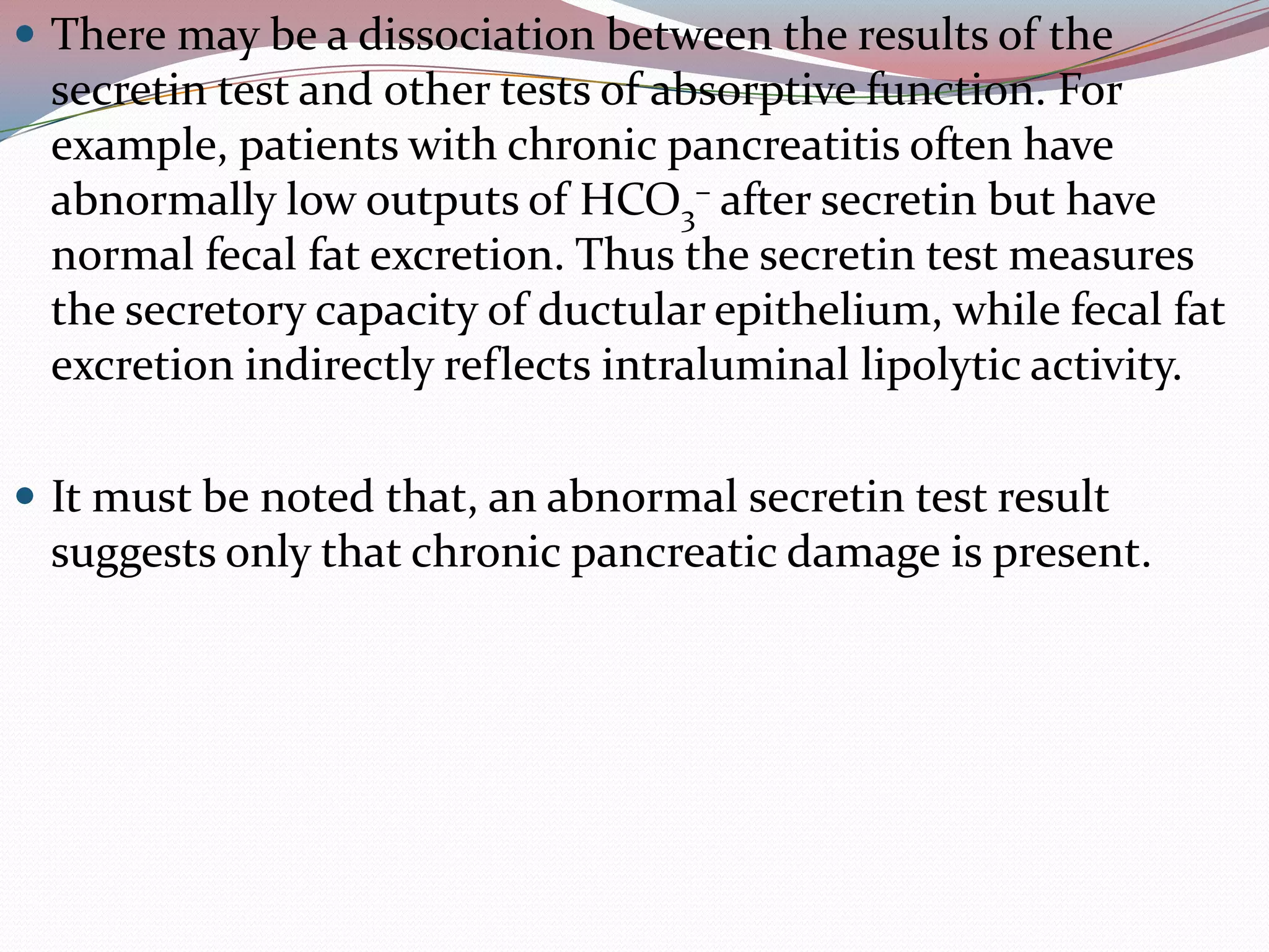  There may be a dissociation between the results of the
secretin test and other tests of absorptive function. For
example, patients with chronic pancreatitis often have
abnormally low outputs of HCO3
– after secretin but have
normal fecal fat excretion. Thus the secretin test measures
the secretory capacity of ductular epithelium, while fecal fat
excretion indirectly reflects intraluminal lipolytic activity.
 It must be noted that, an abnormal secretin test result
suggests only that chronic pancreatic damage is present.
 