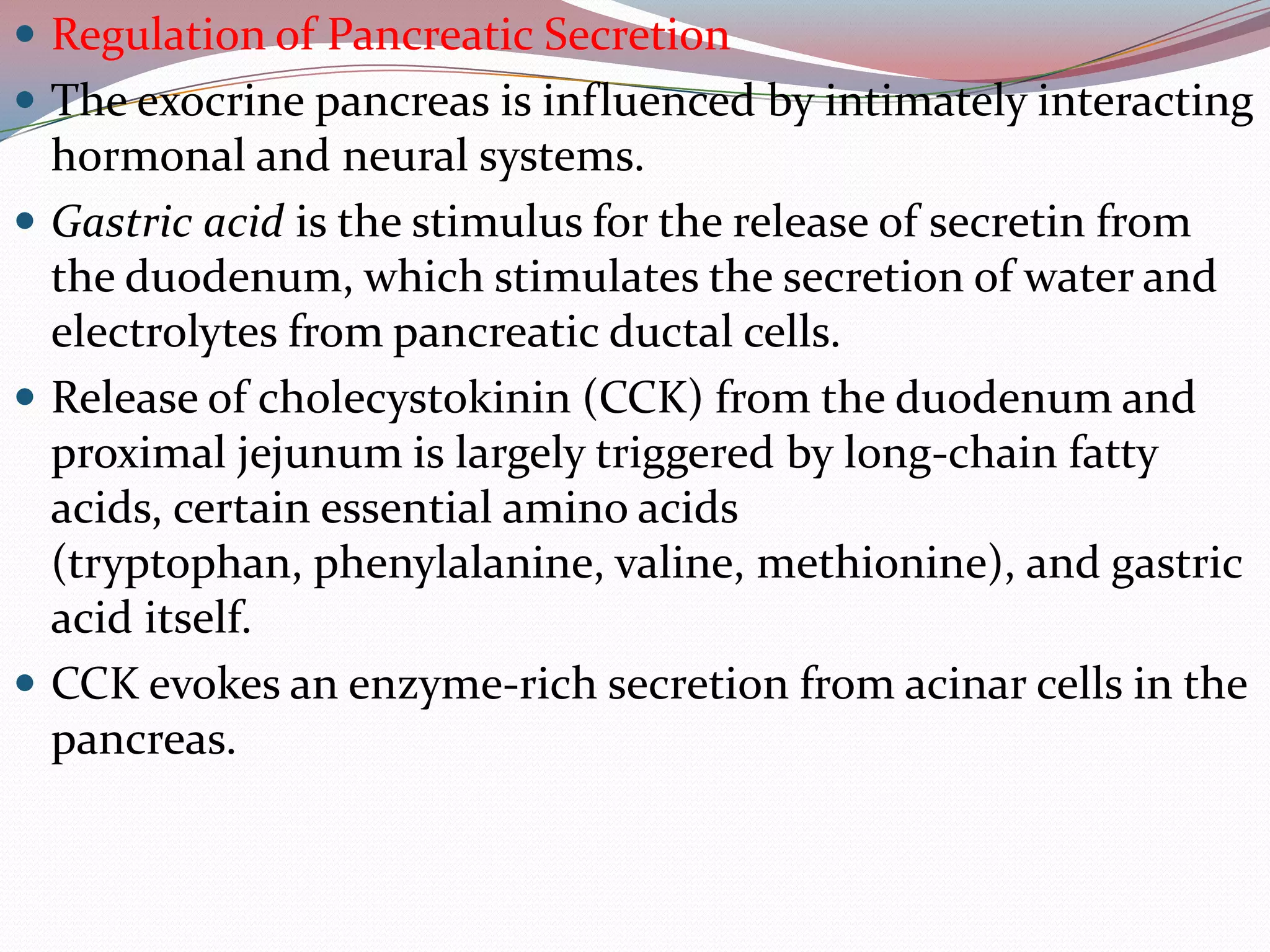  Regulation of Pancreatic Secretion
 The exocrine pancreas is influenced by intimately interacting
hormonal and neural systems.
 Gastric acid is the stimulus for the release of secretin from
the duodenum, which stimulates the secretion of water and
electrolytes from pancreatic ductal cells.
 Release of cholecystokinin (CCK) from the duodenum and
proximal jejunum is largely triggered by long-chain fatty
acids, certain essential amino acids
(tryptophan, phenylalanine, valine, methionine), and gastric
acid itself.
 CCK evokes an enzyme-rich secretion from acinar cells in the
pancreas.
 