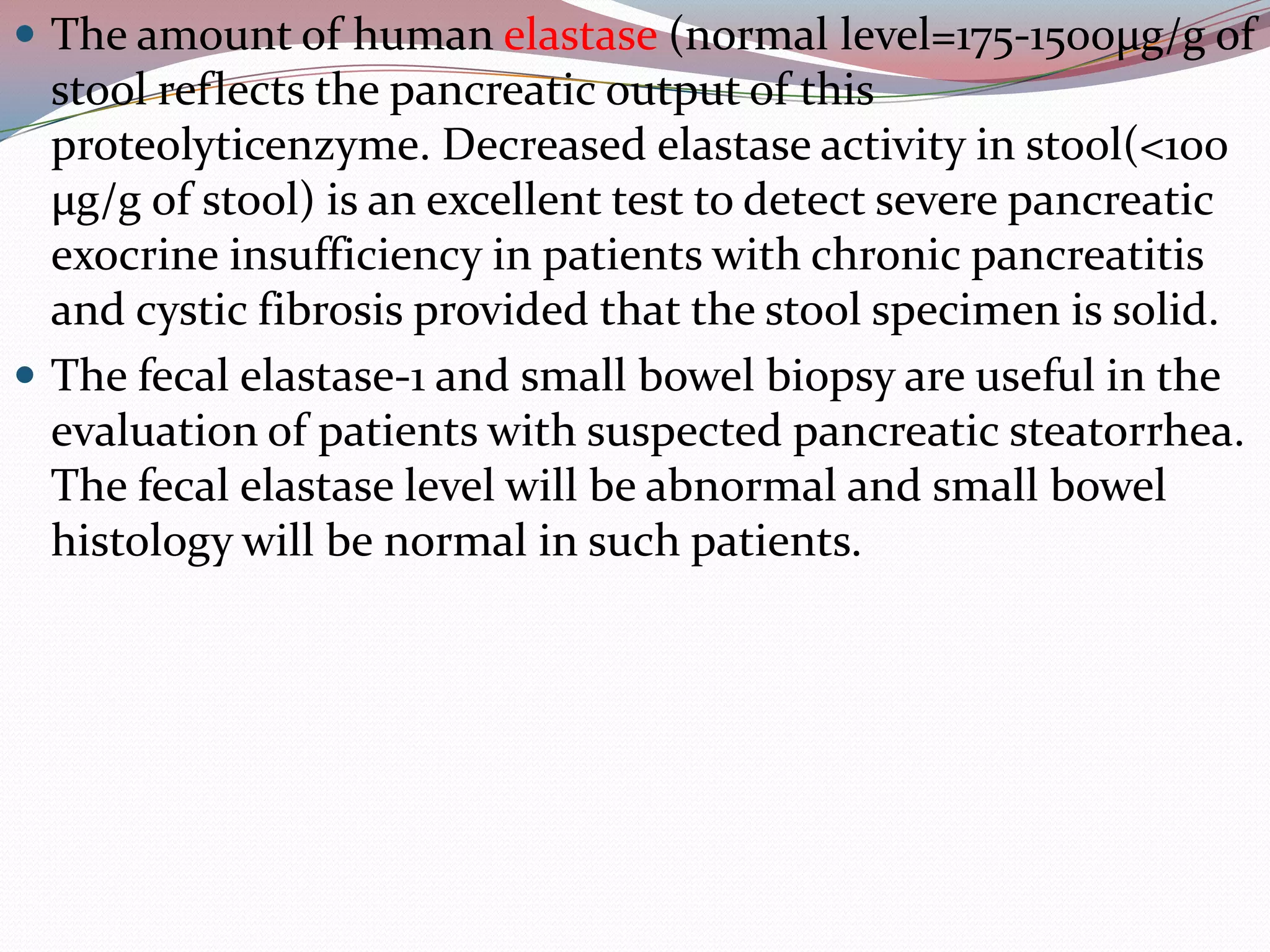  The amount of human elastase (normal level=175-1500µg/g of
stool reflects the pancreatic output of this
proteolyticenzyme. Decreased elastase activity in stool(<100
µg/g of stool) is an excellent test to detect severe pancreatic
exocrine insufficiency in patients with chronic pancreatitis
and cystic fibrosis provided that the stool specimen is solid.
 The fecal elastase-1 and small bowel biopsy are useful in the
evaluation of patients with suspected pancreatic steatorrhea.
The fecal elastase level will be abnormal and small bowel
histology will be normal in such patients.
 