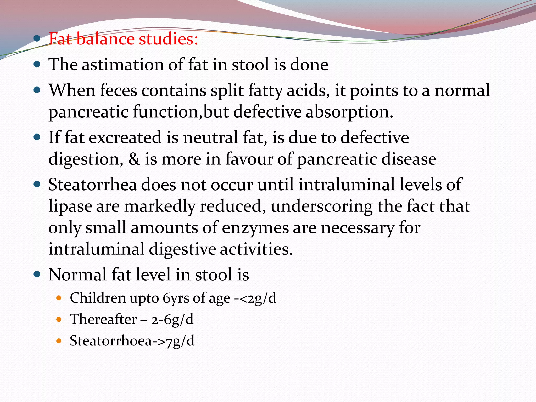  Fat balance studies:
 The astimation of fat in stool is done
 When feces contains split fatty acids, it points to a normal
pancreatic function,but defective absorption.
 If fat excreated is neutral fat, is due to defective
digestion, & is more in favour of pancreatic disease
 Steatorrhea does not occur until intraluminal levels of
lipase are markedly reduced, underscoring the fact that
only small amounts of enzymes are necessary for
intraluminal digestive activities.
 Normal fat level in stool is
 Children upto 6yrs of age -<2g/d
 Thereafter – 2-6g/d
 Steatorrhoea->7g/d
 