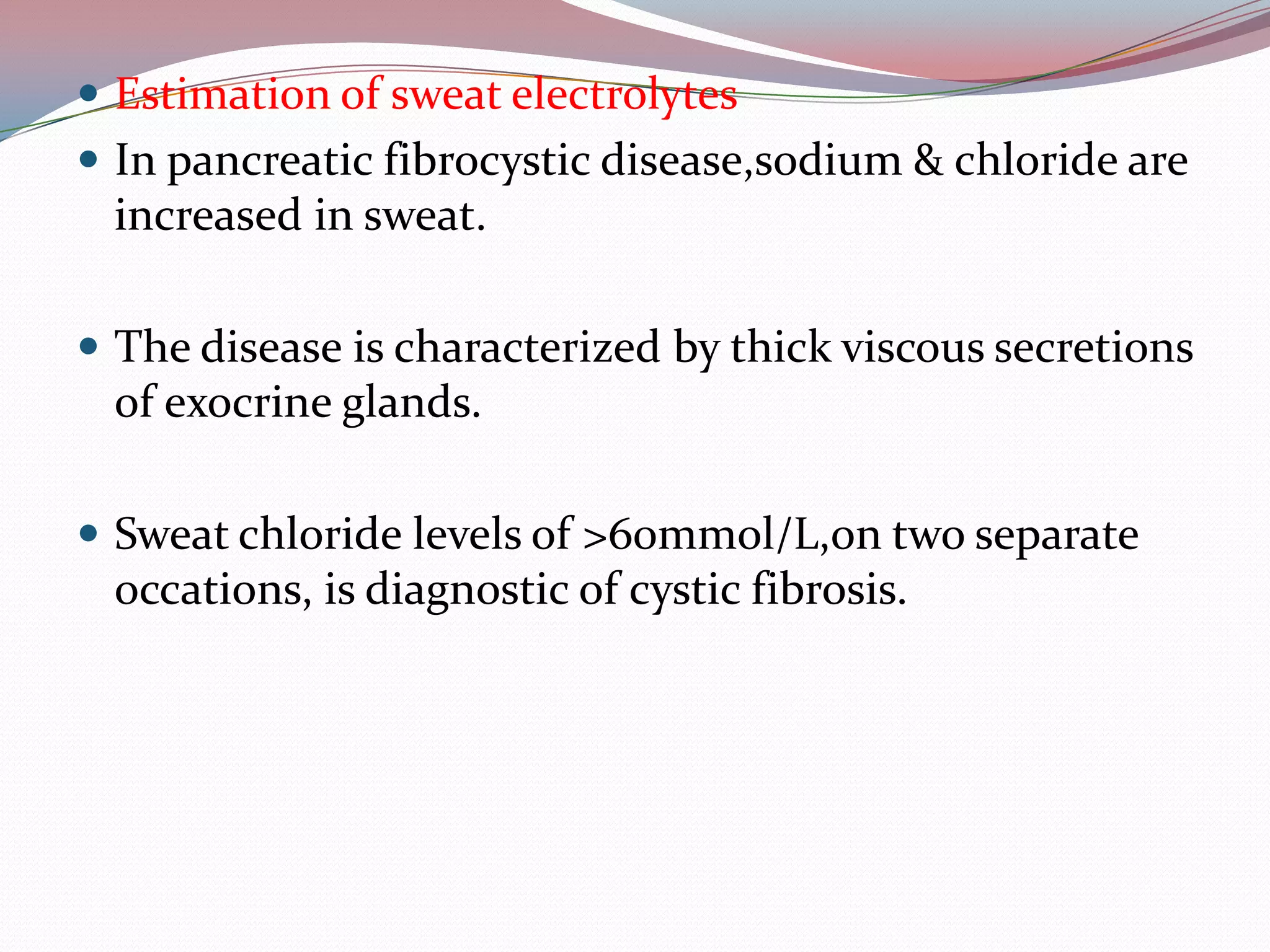  Estimation of sweat electrolytes
 In pancreatic fibrocystic disease,sodium & chloride are
increased in sweat.
 The disease is characterized by thick viscous secretions
of exocrine glands.
 Sweat chloride levels of >60mmol/L,on two separate
occations, is diagnostic of cystic fibrosis.
 