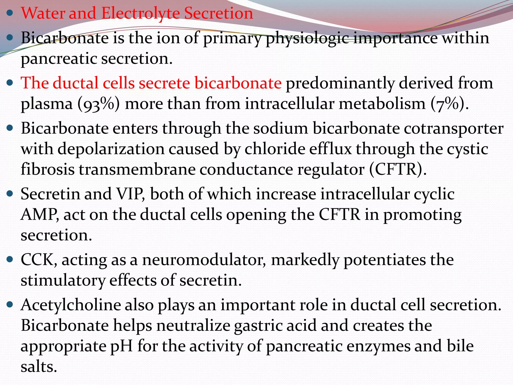  Water and Electrolyte Secretion
 Bicarbonate is the ion of primary physiologic importance within
pancreatic secretion.
 The ductal cells secrete bicarbonate predominantly derived from
plasma (93%) more than from intracellular metabolism (7%).
 Bicarbonate enters through the sodium bicarbonate cotransporter
with depolarization caused by chloride efflux through the cystic
fibrosis transmembrane conductance regulator (CFTR).
 Secretin and VIP, both of which increase intracellular cyclic
AMP, act on the ductal cells opening the CFTR in promoting
secretion.
 CCK, acting as a neuromodulator, markedly potentiates the
stimulatory effects of secretin.
 Acetylcholine also plays an important role in ductal cell secretion.
Bicarbonate helps neutralize gastric acid and creates the
appropriate pH for the activity of pancreatic enzymes and bile
salts.
 