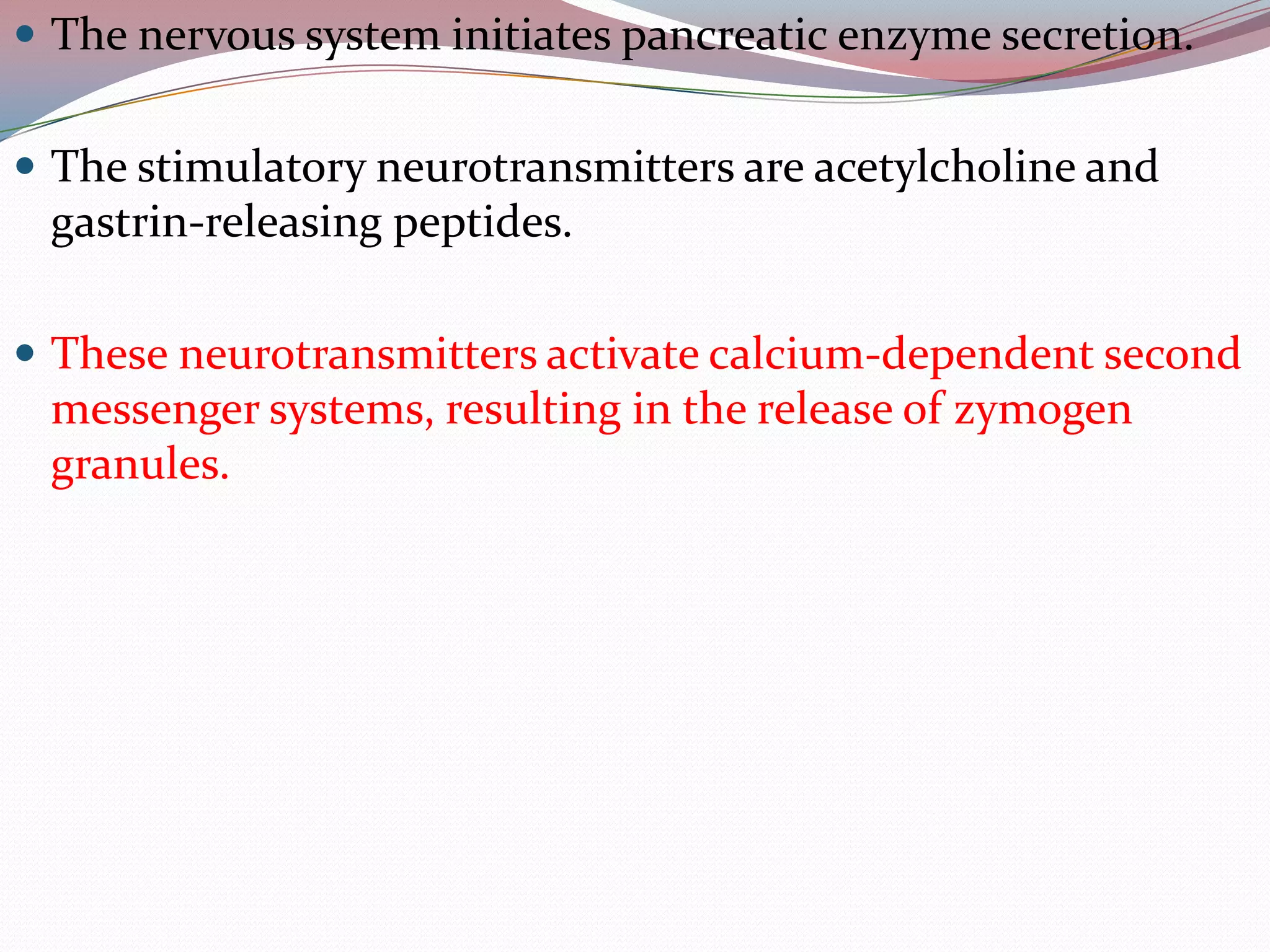  The nervous system initiates pancreatic enzyme secretion.
 The stimulatory neurotransmitters are acetylcholine and
gastrin-releasing peptides.
 These neurotransmitters activate calcium-dependent second
messenger systems, resulting in the release of zymogen
granules.
 