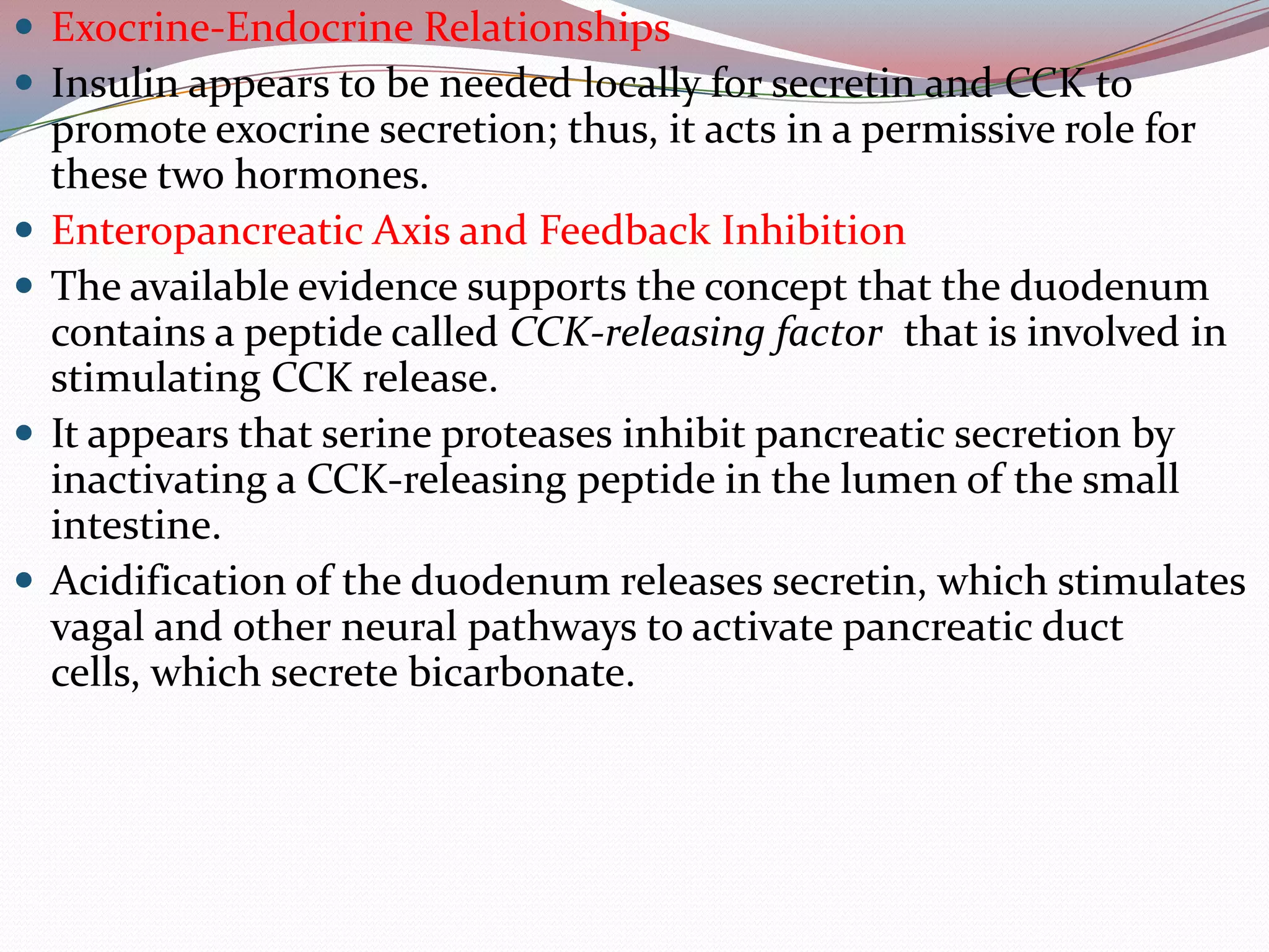  Exocrine-Endocrine Relationships
 Insulin appears to be needed locally for secretin and CCK to
promote exocrine secretion; thus, it acts in a permissive role for
these two hormones.
 Enteropancreatic Axis and Feedback Inhibition
 The available evidence supports the concept that the duodenum
contains a peptide called CCK-releasing factor that is involved in
stimulating CCK release.
 It appears that serine proteases inhibit pancreatic secretion by
inactivating a CCK-releasing peptide in the lumen of the small
intestine.
 Acidification of the duodenum releases secretin, which stimulates
vagal and other neural pathways to activate pancreatic duct
cells, which secrete bicarbonate.
 