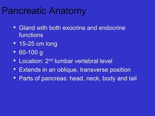 Pancreatic Anatomy
• Gland with both exocrine and endocrine
functions
• 15-25 cm long
• 60-100 g
• Location: 2nd lumbar vertebral level
• Extends in an oblique, transverse position
• Parts of pancreas: head, neck, body and tail
 