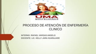 PROCESO DE ATENCIÓN DE ENFERMERÍA
CLINICO
INTERNO: RAFAEL VARGAS ANGELO
DOCENTE: LIC. KELLY JARA HUARAJARE
 