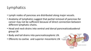 Lymphatics
• Lymph nodes of pancreas are distributed along major vessels.
• Anatomy of lymphatics suggest that partial removal of pancreas for
cancer may not be sufficient because of direct connection between
different lymphatic chains.
• Head and neck drains into ventral and dorsal pancreaticoduodenal
group LN
• Body and tail drains into pancreaticosplenic LN.
• Efferents to coeliac and superior mesenteric LN.
 