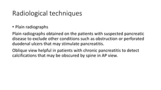 Radiological techniques
• Plain radiographs
Plain radiographs obtained on the patients with suspected pancreatic
disease to exclude other conditions such as obstruction or perforated
duodenal ulcers that may stimulate pancreatitis.
Oblique view helpful in patients with chronic pancreatitis to detect
calcifications that may be obscured by spine in AP view.
 