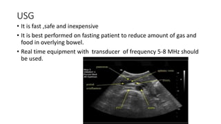 USG
• It is fast ,safe and inexpensive
• It is best performed on fasting patient to reduce amount of gas and
food in overlying bowel.
• Real time equipment with transducer of frequency 5-8 MHz should
be used.
 