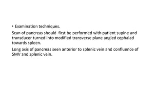 • Examination techniques.
Scan of pancreas should first be performed with patient supine and
transducer turned into modified transverse plane angled cephalad
towards spleen.
Long axis of pancreas seen anterior to splenic vein and confluence of
SMV and splenic vein.
 