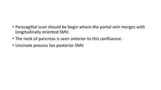 • Parasagittal scan should be begin where the portal vein merges with
longitudinally oriented SMV.
• The neck of pancreas is seen anterior to this confluence.
• Uncinate process lies posterior SMV
 