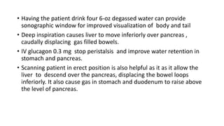 • Having the patient drink four 6-oz degassed water can provide
sonographic window for improved visualization of body and tail
• Deep inspiration causes liver to move inferiorly over pancreas ,
caudally displacing gas filled bowels.
• IV glucagon 0.3 mg stop peristalsis and improve water retention in
stomach and pancreas.
• Scanning patient in erect position is also helpful as it as it allow the
liver to descend over the pancreas, displacing the bowel loops
inferiorly. It also cause gas in stomach and duodenum to raise above
the level of pancreas.
 