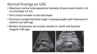 Normal findings on USG
• Maximum normal anteroposterior diameter of pancreatic head is 2.6
cm and body 2.2 cm.
• Tail is much variable in size and shape
• Pancreas is proportionately larger in young people and it decrease in
relative size with age.
• Borders of pancreas are usually smooth in youth and become
irregular with age.
 