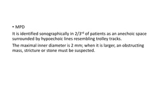 • MPD
It is identified sonographically in 2/3rd of patients as an anechoic space
surrounded by hypoechoic lines resembling trolley tracks.
The maximal inner diameter is 2 mm; when it is larger, an obstructing
mass, stricture or stone must be suspected.
 