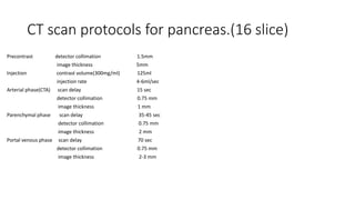 CT scan protocols for pancreas.(16 slice)
Precontrast detector collimation 1.5mm
image thickness 5mm
Injection contrast volume(300mg/ml) 125ml
injection rate 4-6ml/sec
Arterial phase(CTA) scan delay 15 sec
detector collimation 0.75 mm
image thickness 1 mm
Parenchymal phase scan delay 35-45 sec
detector collimation 0.75 mm
image thickness 2 mm
Portal venous phase scan delay 70 sec
detector collimation 0.75 mm
image thickness 2-3 mm
 