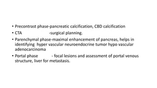 • Precontrast phase-pancreatic calcification, CBD calcification
• CTA -surgical planning.
• Parenchymal phase-maximal enhancement of pancreas, helps in
identifying hyper vascular neuroendocrine tumor hypo vascular
adenocarcinoma
• Portal phase - focal lesions and assessment of portal venous
structure, liver for metastasis.
 