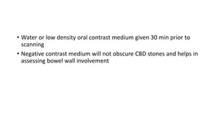 • Water or low density oral contrast medium given 30 min prior to
scanning
• Negative contrast medium will not obscure CBD stones and helps in
assessing bowel wall involvement
 