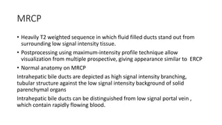 MRCP
• Heavily T2 weighted sequence in which fluid filled ducts stand out from
surrounding low signal intensity tissue.
• Postprocessing using maximum-intensity profile technique allow
visualization from multiple prospective, giving appearance similar to ERCP
• Normal anatomy on MRCP
Intrahepatic bile ducts are depicted as high signal intensity branching,
tubular structure against the low signal intensity background of solid
parenchymal organs
Intrahepatic bile ducts can be distinguished from low signal portal vein ,
which contain rapidly flowing blood.
 