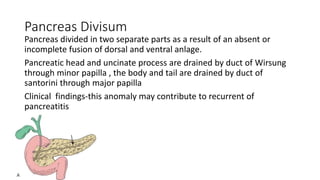 Pancreas Divisum
Pancreas divided in two separate parts as a result of an absent or
incomplete fusion of dorsal and ventral anlage.
Pancreatic head and uncinate process are drained by duct of Wirsung
through minor papilla , the body and tail are drained by duct of
santorini through major papilla
Clinical findings-this anomaly may contribute to recurrent of
pancreatitis
 