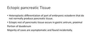Ectopic pancreatic Tissue
• Heteroplastic differentiation of part of embryonic ectoderm that do
not normally produce pancreatic tissue.
• Ectopic rest of pancreatic tissue occurs in gastric antrum, proximal
Portion of duodenum
Majority of cases are asymptomatic and found incidentally.
 