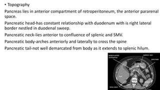 • Topography
Pancreas lies in anterior compartment of retroperitoneum, the anterior pararenal
space.
Pancreatic head-has constant relationship with duodenum with is right lateral
border nestled in duodenal sweep.
Pancreatic neck-lies anterior to confluence of splenic and SMV.
Pancreatic body-arches anteriorly and laterally to cross the spine
Pancreatic tail-not well demarcated from body as it extends to splenic hilum.
 