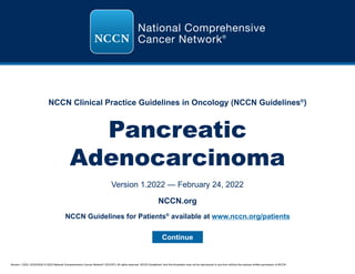 Version 1.2022, 02/24/2022 © 2022 National Comprehensive Cancer Network®
(NCCN®
), All rights reserved. NCCN Guidelines®
and this illustration may not be reproduced in any form without the express written permission of NCCN.
NCCN Clinical Practice Guidelines in Oncology (NCCN Guidelines®
)
Pancreatic
Adenocarcinoma
Version 1.2022 — February 24, 2022
Continue
NCCN.org
NCCN Guidelines for Patients®
available at www.nccn.org/patients
 