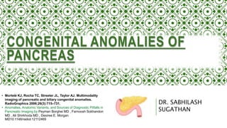 DR. SABHILASH
SUGATHAN
CONGENITAL ANOMALIES OF
PANCREAS
• Mortelé KJ, Rocha TC, Streeter JL, Taylor AJ. Multimodality
imaging of pancreatic and biliary congenital anomalies.
RadioGraphics 2006;26(3):715–731.
• Anomalies, Anatomic Variants, and Sources of Diagnostic Pitfalls in
Pancreatic Imaging by Peyman Borghei MD , Farnoosh Sokhandon
MD , Ali Shirkhoda MD , Desiree E. Morgan
MD10.1148/radiol.12112469
 