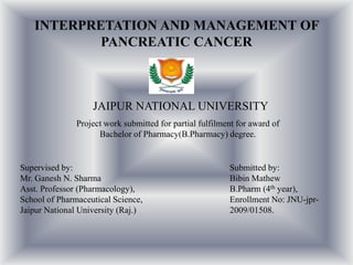 INTERPRETATION AND MANAGEMENT OF
PANCREATIC CANCER

JAIPUR NATIONAL UNIVERSITY
Project work submitted for partial fulfilment for award of
Bachelor of Pharmacy(B.Pharmacy) degree.

Supervised by:
Mr. Ganesh N. Sharma
Asst. Professor (Pharmacology),
School of Pharmaceutical Science,
Jaipur National University (Raj.)

Submitted by:
Bibin Mathew
B.Pharm (4th year),
Enrollment No: JNU-jpr2009/01508.

 