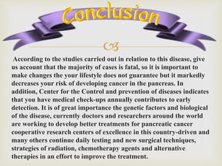 
According to the studies carried out in relation to this disease, give
us account that the majority of cases is fatal, so it is important to
make changes the your lifestyle does not guarantee but it markedly
decreases your risk of developing cancer in the pancreas. In
addition, Center for the Control and prevention of diseases indicates
that you have medical check-ups annually contributes to early
detection. It is of great importance the genetic factors and biological
of the disease, currently doctors and researchers around the world
are working to develop better treatments for pancreatic cancer
cooperative research centers of excellence in this country-driven and
many others continue daily testing and new surgical techniques,
strategies of radiation, chemotherapy agents and alternative
therapies in an effort to improve the treatment.
 