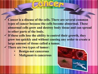  Cancer is a disease of the cells. There are several common
types of cancer because the cells become abnormal. These
abnormal cells grow and destroy body tissue and can spread
to other parts of the body.
 If these cells lose the ability to control their growth, they
grow too quickly and without causing any order to create a
large amount of tissue called a tumor.
 There are two types of tumor:
• Benign-not cancerous
• Malignant-is cancerous
 
