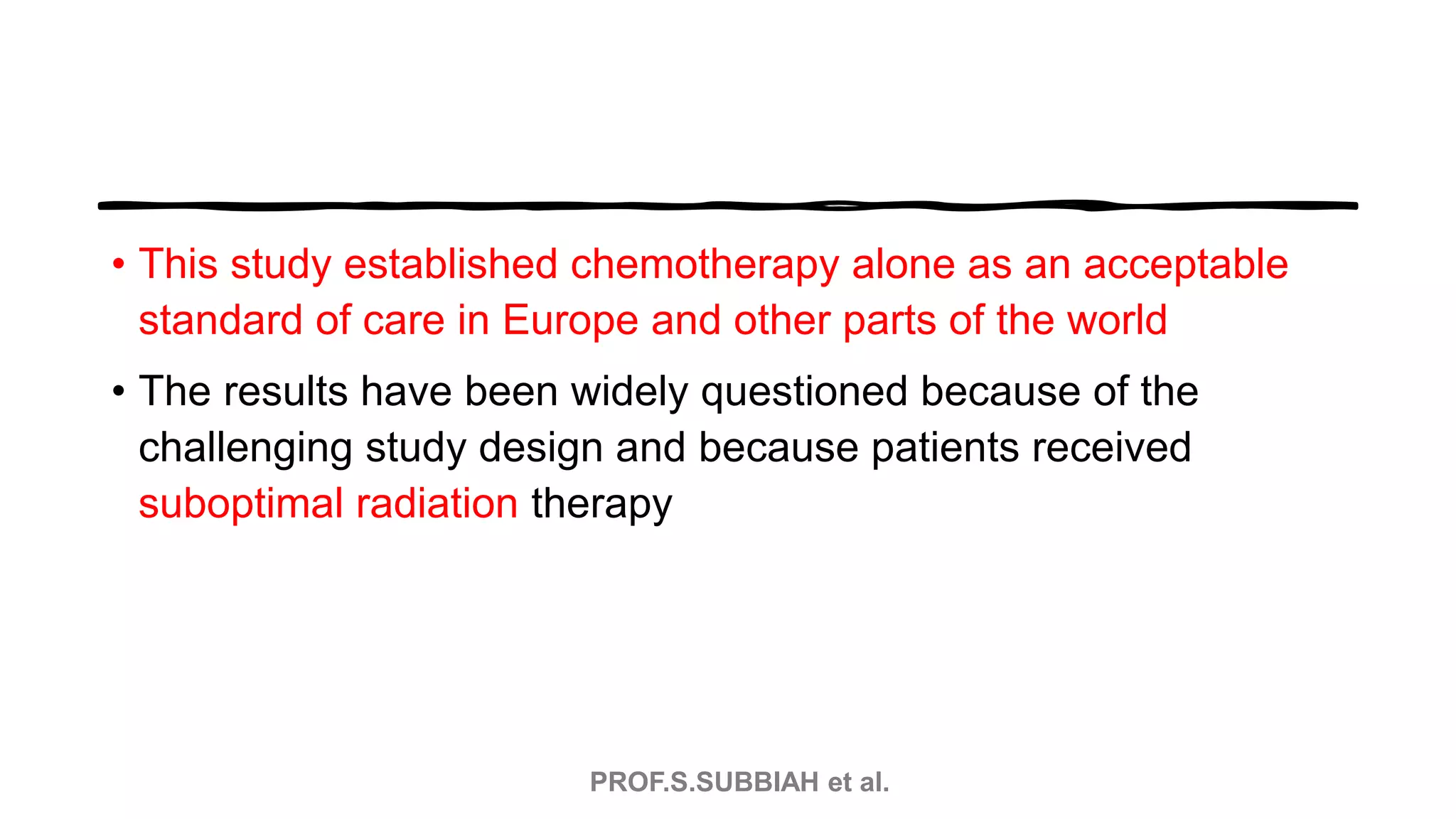 PROF.S.SUBBIAH et al.
• This study established chemotherapy alone as an acceptable
standard of care in Europe and other parts of the world
• The results have been widely questioned because of the
challenging study design and because patients received
suboptimal radiation therapy
 
