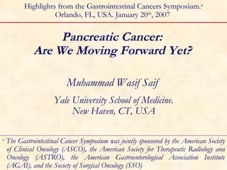 Pancreatic Cancer:  Are We Moving Forward Yet?   Muhammad Wasif Saif  Yale University School of Medicine. New Haven, CT, USA Highlights from the Gastrointestinal Cancers Symposium. a Orlando, FL, USA. January 20 th , 2007  a  The Gastrointestinal Cancer Symposium was jointly sponsored by the American Society of Clinical Oncology (ASCO), the American Society for Therapeutic Radiology and Oncology (ASTRO), the American Gastroenterological Association Institute (AGAI), and the Society of Surgical Oncology (SSO) 