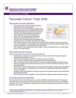 www.pancan.org | 877.272.6226



    Pancreatic Cancer* Facts 2009
    Pancreatic Cancer Statistics
         •     Pancreatic cancer is the fourth leading cause of
               cancer death in the United States.1
         •     Pancreatic cancer has the highest mortality rate of
               all the major cancers. 95% of patients will die within
               five years of diagnosis and only 5% survive more
               than five years. 76% of patients with pancreatic
               cancer die within the first year of diagnosis. 1
         •     Since 1975, the five-year survival rate for the
               disease has only increased from 3% to 5%.2
         •     This year 42,470 Americans will be diagnosed with
               pancreatic cancer and 35,240 will die from the disease. 1
         •     The number of new pancreatic cancer cases and the number of deaths caused by pancreatic
               cancer are increasing – not decreasing. The expected annual number of new pancreatic cancer
               cases is projected to increase by 55% by the year 2030. 3
         •     The incidence of pancreatic cancer is 50% higher in African Americans than in any other racial
               group in the United States. 4

    Few Defined Risk Factors
    Only a few risk factors for pancreatic cancer are well defined:4
       • Family history: A person’s risk increases by two- to three- fold when a first-degree relative is
            diagnosed with pancreatic cancer.
       • Smoking: Risk increases by two-fold for smokers versus non-smokers.
       • Age: A person’s risk of developing pancreatic cancer increases with age.
       • Race: A disproportionate number of African Americans are diagnosed with pancreatic cancer.
       • Ashkenazi Jewish ancestry: Pancreatic cancer is more common in Ashkenazi Jews than in the
            general population.
       • Pancreatitis: Long-term inflammation of the pancreas (pancreatitis) has been linked to pancreatic
            cancer. The reason for this association is not clear, but it is greatest in patients with inherited
            chronic pancreatitis.
       • Diabetes: Adult-onset diabetes can be both a symptom of pancreatic cancer and a risk factor for
            developing the disease.
       • Other risk factors under investigation include high-fat diet, obesity and lack of physical activity.

    No Early Detection Methods
    No early detection test or screening exam is currently available for pancreatic cancer. The disease is
    often diagnosed in late stages due to the location of the pancreas in the body and the lack of definitive
    symptoms. In fact, 52% of patients are diagnosed with advanced (metastatic) disease that has already
    spread to other organs. 2


    *This fact sheet focuses on statistics relative to adenocarcinoma of the pancreas, the most common type of pancreatic cancer. There are several forms of
    pancreatic cancer, including endocrine or islet cell carcinoma. For more information on the types of pancreatic cancer, visit our website at
    www.pancan.org/patient/pancreatic.html.

Pancreatic Cancer Action Network | 2141 Rosecrans Ave. Suite 7000 | El Segundo, CA 90245 | Tel: 877.272.6226 | www.pancan.org
 
