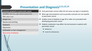 Presentation and Diagnosis3,11,12,14
 Early pancreatic cancers often do not cause any signs or symptoms.
 Most sign and symptoms such as jaundice and pain are non-specific
to pancreatic cancer.
 Sudden onset of diabetes at age 50 or older are associated with
developing pancreatic cancer
 Diabetic medication may affect risk and outcome in patient with
pancreatic cancer.
 Metformin
 Insulin & sulfonylureas
Common symptoms in pancreatic cancer
Jaundice: Dark urine, Light-colored or greasy stools
Pain: Belly or back
Weight loss
Nausea and vomiting
Dyspepsia
Depression
Gallbladder or liver enlargement
New onset of diabetes
 