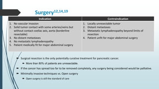 Surgery12,14,19
 Surgical resection is the only potentially curative treatment for pancreatic cancer.
 More than 80% of patients are unresectable.
 If the cancer has spread too far to be removed completely, any surgery being considered would be palliative.
 Minimally invasive techniques vs. Open surgery
 Open surgery is still the standard of care
Indication Contraindication
1. No vascular invasion
2. Solid tumor contact with some arteries/veins but
without contact coeliac axis, aorta (borderline
resectable)
3. No distant metastases
4. No metastatic lymphadenopathy
5. Patient medically fit for major abdominal surgery
1. Locally unresectable tumor
2. Distant metastases
3. Metastatic lymphadenopathy beyond limits of
resection
4. Patient unfit for major abdominal surgery
 
