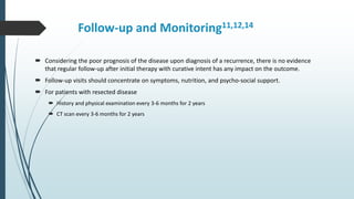 Follow-up and Monitoring11,12,14
 Considering the poor prognosis of the disease upon diagnosis of a recurrence, there is no evidence
that regular follow-up after initial therapy with curative intent has any impact on the outcome.
 Follow-up visits should concentrate on symptoms, nutrition, and psycho-social support.
 For patients with resected disease
 History and physical examination every 3-6 months for 2 years
 CT scan every 3-6 months for 2 years
 