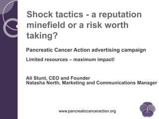 www.pancreaticcanceraction.org
Shock tactics - a reputation
minefield or a risk worth
taking?
Pancreatic Cancer Action advertising campaign
Limited resources – maximum impact!
Ali Stunt, CEO and Founder
Natasha North, Marketing and Communications Manager
 