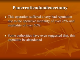Pancreaticoduodenectomy
 This operation suffered a very bad reputation
due to the operative mortality of over 25% and
morbidity of over 50%
 Some authorities have even suggested that, this
operation be abandoned
 