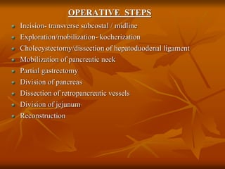 OPERATIVE STEPS
Incision- transverse subcostal / midline
Exploration/mobilization- kocherization
Cholecystectomy/dissection of hepatoduodenal ligament
Mobilization of pancreatic neck
Partial gastrectomy
Division of pancreas
Dissection of retropancreatic vessels
Division of jejunum
Reconstruction
 