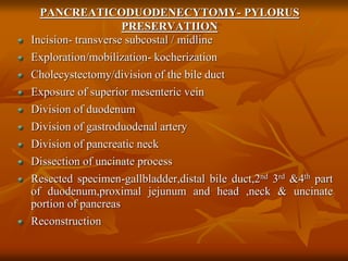 PANCREATICODUODENECYTOMY- PYLORUS
PRESERVATIION
Incision- transverse subcostal / midline
Exploration/mobilization- kocherization
Cholecystectomy/division of the bile duct
Exposure of superior mesenteric vein
Division of duodenum
Division of gastroduodenal artery
Division of pancreatic neck
Dissection of uncinate process
Resected specimen-gallbladder,distal bile duct,2nd 3rd &4th part
of duodenum,proximal jejunum and head ,neck & uncinate
portion of pancreas
Reconstruction
 