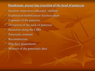 Duodenum- preserving resection of the head of pancreas
Incision- transverse subcostal / midline
Exploration/mobilization- kocherization
Exposure of the pancreas
Dissection of the neck of pancreas
Resection along the CBD
Pancreatic remnant
Reconstruction
Bile duct anastomosis
Stenosis of the pancreatic duct
 