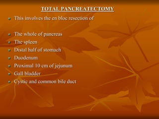 TOTAL PANCREATECTOMY
This involves the en bloc resection of
The whole of pancreas
The spleen
Distal half of stomach
Duodenum
Proximal 10 cm of jejunum
Gall bladder
Cystic and common bile duct
 